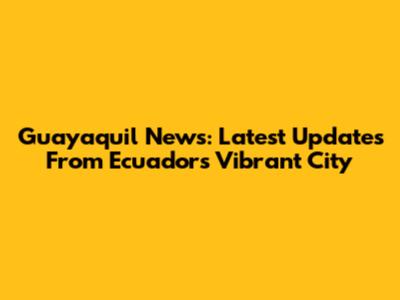 Guayaquil News: Latest Updates From Ecuador's Vibrant City