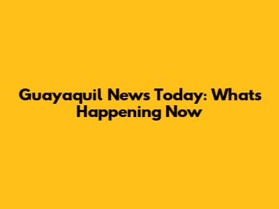 Guayaquil News Today: What's Happening Now