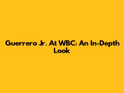 Guerrero Jr. At WBC: An In-Depth Look