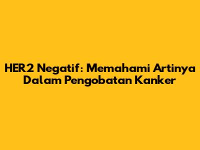 HER2 Negatif: Memahami Artinya Dalam Pengobatan Kanker