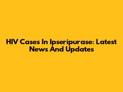 HIV Cases In Ipseripurase: Latest News And Updates