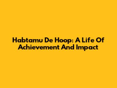 Habtamu De Hoop: A Life Of Achievement And Impact
