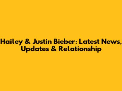 Hailey & Justin Bieber: Latest News, Updates & Relationship
