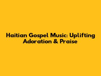 Haitian Gospel Music: Uplifting Adoration & Praise