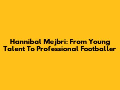 Hannibal Mejbri: From Young Talent To Professional Footballer