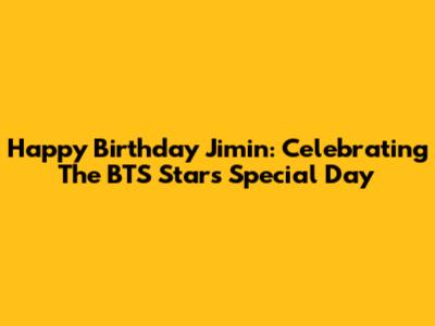 Happy Birthday Jimin: Celebrating The BTS Star's Special Day