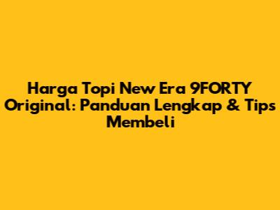 Harga Topi New Era 9FORTY Original: Panduan Lengkap & Tips Membeli
