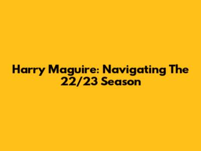 Harry Maguire: Navigating The 22/23 Season