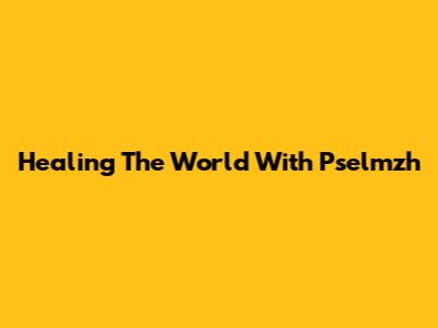 Healing The World With Pselmzh