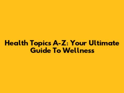Health Topics A-Z: Your Ultimate Guide To Wellness