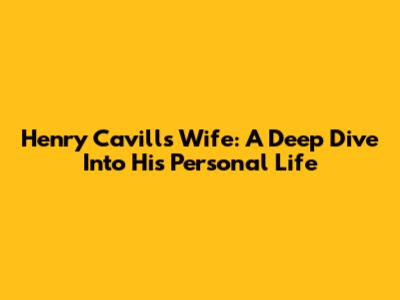 Henry Cavill's Wife: A Deep Dive Into His Personal Life