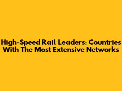 High-Speed Rail Leaders: Countries With The Most Extensive Networks
