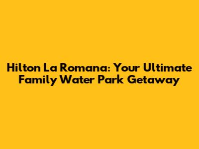 Hilton La Romana: Your Ultimate Family Water Park Getaway