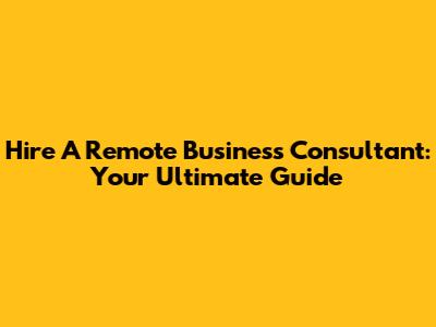 Hire A Remote Business Consultant: Your Ultimate Guide