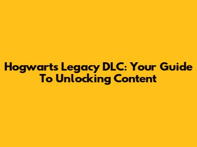 Hogwarts Legacy DLC: Your Guide To Unlocking Content
