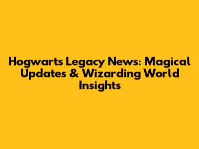 Hogwarts Legacy News: Magical Updates & Wizarding World Insights