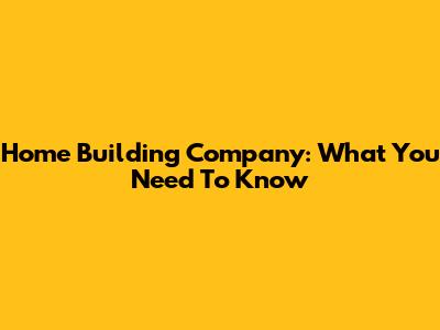 Home Building Company: What You Need To Know