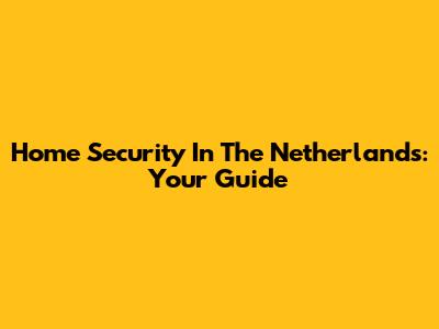 Home Security In The Netherlands: Your Guide