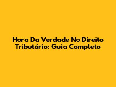 Hora Da Verdade No Direito Tributário: Guia Completo