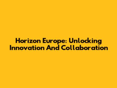 Horizon Europe: Unlocking Innovation And Collaboration