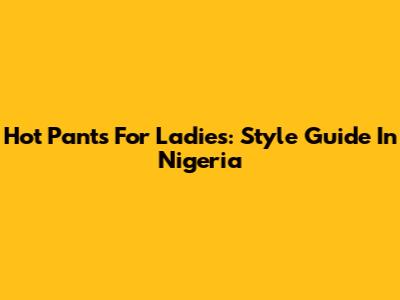 Hot Pants For Ladies: Style Guide In Nigeria