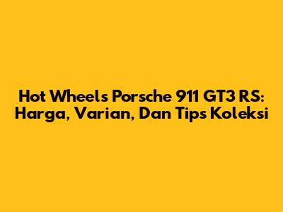 Hot Wheels Porsche 911 GT3 RS: Harga, Varian, Dan Tips Koleksi