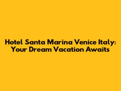 Hotel Santa Marina Venice Italy: Your Dream Vacation Awaits