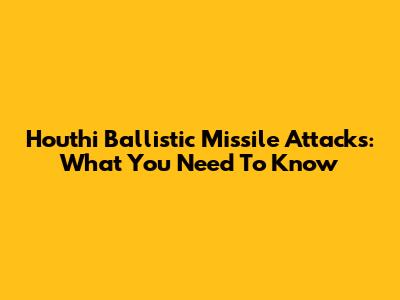 Houthi Ballistic Missile Attacks: What You Need To Know