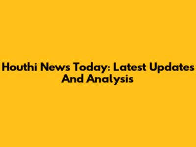 Houthi News Today: Latest Updates And Analysis