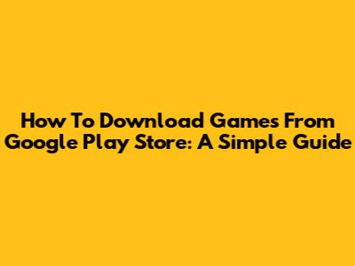 How To Download Games From Google Play Store: A Simple Guide