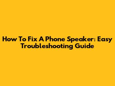 How To Fix A Phone Speaker: Easy Troubleshooting Guide