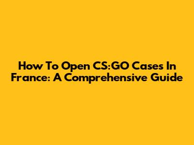 How To Open CS:GO Cases In France: A Comprehensive Guide