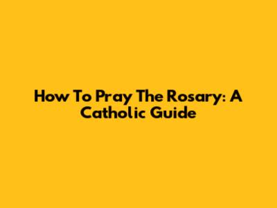 How To Pray The Rosary: A Catholic Guide