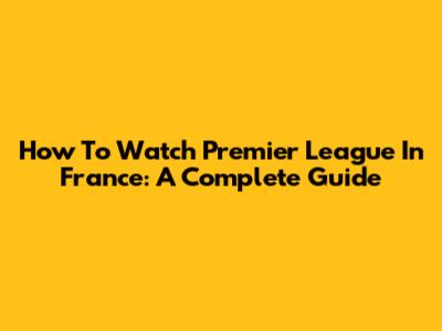 How To Watch Premier League In France: A Complete Guide