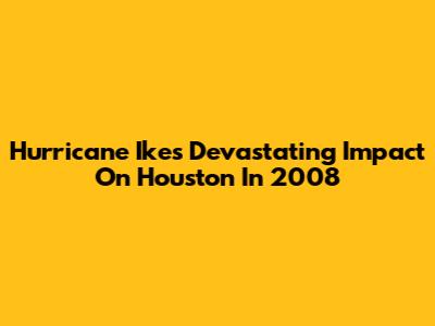 Hurricane Ike's Devastating Impact On Houston In 2008
