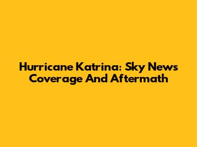 Hurricane Katrina: Sky News Coverage And Aftermath