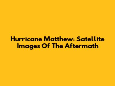 Hurricane Matthew: Satellite Images Of The Aftermath