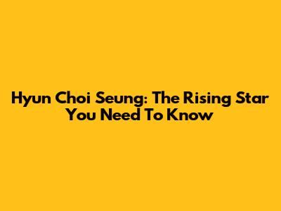 Hyun Choi Seung: The Rising Star You Need To Know