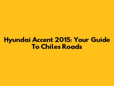 Hyundai Accent 2015: Your Guide To Chile's Roads
