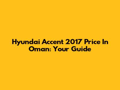 Hyundai Accent 2017 Price In Oman: Your Guide