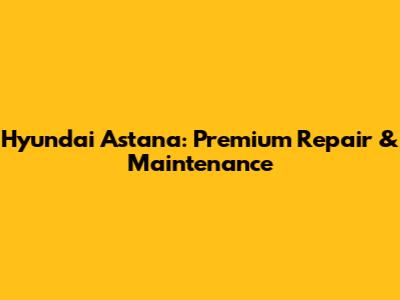 Hyundai Astana: Premium Repair & Maintenance