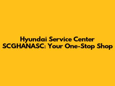 Hyundai Service Center SCGHANASC: Your One-Stop Shop