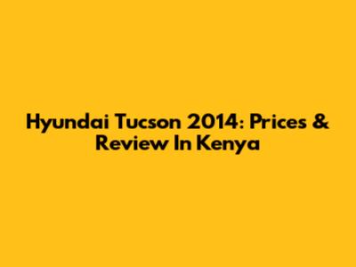 Hyundai Tucson 2014: Prices & Review In Kenya