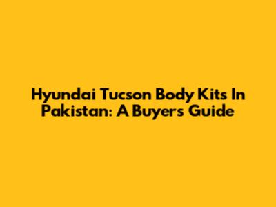 Hyundai Tucson Body Kits In Pakistan: A Buyer's Guide