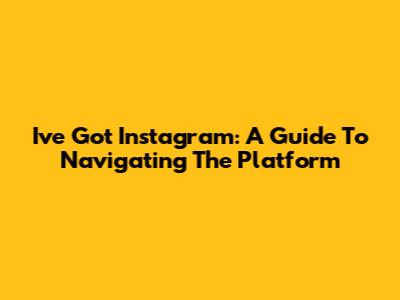 I've Got Instagram: A Guide To Navigating The Platform