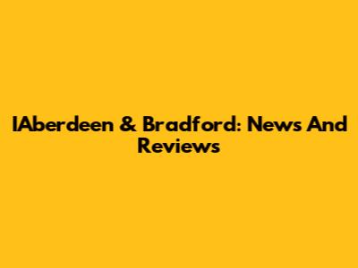 IAberdeen & Bradford: News And Reviews