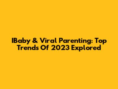 IBaby & Viral Parenting: Top Trends Of 2023 Explored