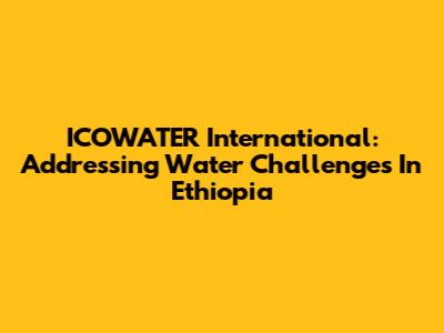 ICOWATER International: Addressing Water Challenges In Ethiopia