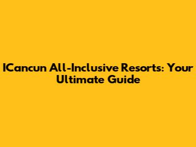 ICancun All-Inclusive Resorts: Your Ultimate Guide