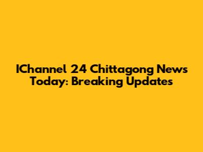 IChannel 24 Chittagong News Today: Breaking Updates